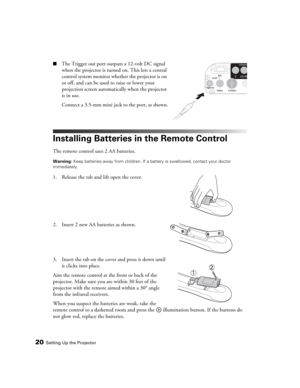 Page 2020Setting Up the Projector
■The Trigger out port outputs a 12-volt DC signal 
when the projector is turned on. This lets a central 
control system monitor whether the projector is on 
or off, and can be used to raise or lower your 
projection screen automatically when the projector 
is in use.
Connect a 3.5-mm mini jack to the port, as shown.
Installing Batteries in the Remote Control
The remote control uses 2 AA batteries.
Warning: Keep batteries away from children. If a battery is swallowed, contact...