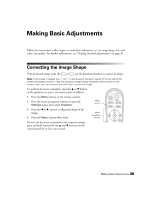Page 25Making Basic Adjustments25
Making Basic Adjustments
Follow the instructions in this chapter to make basic adjustments to the image shape, size, and 
color, and quality. For further refinements, see “Making Detailed Adjustments” on page 33.
Correcting the Image Shape
If the projected image looks like  or  , use the Keystone function to correct its shape. 
Note: If the image is shaped like  or  , the projector has been placed off to the side of the 
screen and angled toward it. Face the projector straight...