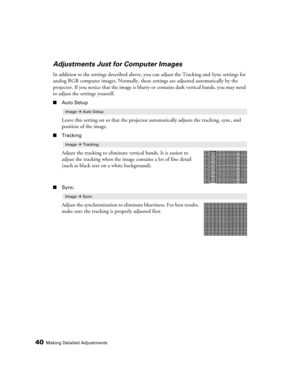 Page 4040Making Detailed Adjustments
Adjustments Just for Computer Images
In addition to the settings described above, you can adjust the Tracking and Sync settings for 
analog RGB computer images. Normally, these settings are adjusted automatically by the 
projector. If you notice that the image is blurry or contains dark vertical bands, you may need 
to adjust the settings yourself.
■Auto Setup
Leave this setting on so that the projector automatically adjusts the tracking, sync, and 
position of the image....