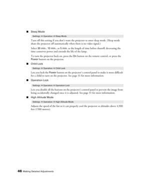 Page 4646Making Detailed Adjustments
■Sleep Mode
Turn off this setting if you don’t want the projector to enter sleep mode. (Sleep mode 
shuts the projector off automatically when there is no video signal.) 
Select 
30 min., 10 min., or 5min. as the length of time before shutoff; decreasing the 
time conserves power and extends the life of the lamp. 
To turn the projector back on, press the 
On button on the remote control, or press the 
Power button on the projector.
■Child Lock
Lets you lock the Power button...