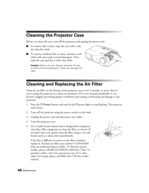 Page 4848Maintenance
Cleaning the Projector Case
Before you clean the case, turn off the projector and unplug the power cord.
■To remove dirt or dust, wipe the case with a soft, 
dry, lint-free cloth.
■To remove stubborn dirt or stains, moisten a soft 
cloth with water and a neutral detergent. Then 
wipe the case and dry it with a dry cloth.
Caution: Never use wax, alcohol, benzene, thinner, 
or other chemical detergents. These can damage the 
case.
Cleaning and Replacing the Air Filter
Clean the air filter on...