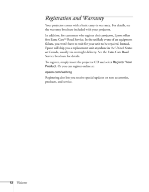 Page 1212Welcome
Registration and Warranty
Your projector comes with a basic carry-in warranty. For details, see 
the warranty brochure included with your projector.
In addition, for customers who register their projector, Epson offers 
free Extra Care
SM Road Service. In the unlikely event of an equipment 
failure, you won’t have to wait for your unit to be repaired. Instead, 
Epson will ship you a replacement unit anywhere in the United States 
or Canada, usually via overnight delivery. See the Extra Care...