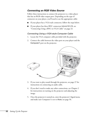 Page 2222Setting Up the Projector
Connecting an RGB Video Source
Follow these instructions to connect the projector to a video player 
that has an RGB video output port. Depending on the type of 
connector on your player, you’ll need to use the appropriate cable:
■If your player has a VGA-style connector, follow the steps below.
■If your player has three BNC connectors labeled R/G/B, see 
“Connecting Using a BNC-to-VGA Cable” on page 23.
Connecting Using a VGA-style Computer Cable
1. Locate the VGA computer...
