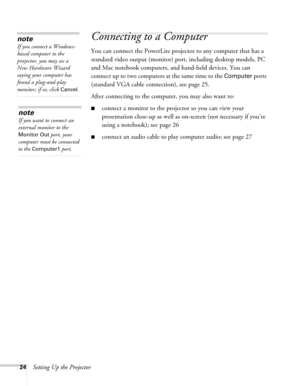 Page 2424Setting Up the Projector
Connecting to a Computer 
You can connect the PowerLite projector to any computer that has a 
standard video output (monitor) port, including desktop models, PC 
and Mac notebook computers, and hand-held devices. You can 
connect up to two computers at the same time to the 
Computer ports 
(standard VGA cable connection), see page 25.
After connecting to the computer, you may also want to:
■connect a monitor to the projector so you can view your 
presentation close-up as well...