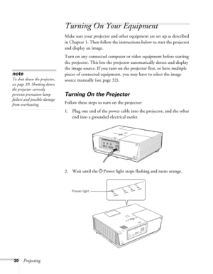 Page 3030Projecting
Turning On Your Equipment
Make sure your projector and other equipment are set up as described 
in Chapter 1. Then follow the instructions below to start the projector 
and display an image. 
Turn on any connected computer or video equipment before starting 
the projector. This lets the projector automatically detect and display 
the image source. If you turn on the projector first, or have multiple 
pieces of connected equipment, you may have to select the image 
source manually (see page...