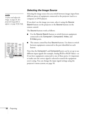 Page 3232Projecting
Selecting the Image Source
Selecting the image source lets you switch between images input from 
different pieces of equipment connected to the projector (such as a 
computer or DVD player). 
If you don’t see the image you want, select it using the 
Source 
Search 
button on the projector or the Source buttons on the 
remote control. 
The 
Source buttons work as follows:
■Use the Source Search button to switch between equipment 
connected to the 
Computer1, Computer2, Video, and...