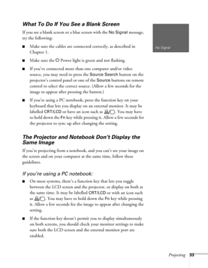 Page 33Projecting33
What To Do If You See a Blank Screen
If you see a blank screen or a blue screen with the No Signal message, 
try the following:
■Make sure the cables are connected correctly, as described in 
Chapter 1.
■Make sure the P Power light is green and not flashing.
■If you’ve connected more than one computer and/or video 
source, you may need to press the 
Source Search button on the 
projector’s control panel or one of the 
Source buttons on remote 
control to select the correct source. (Allow a...