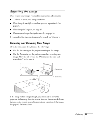 Page 35Projecting35
Adjusting the Image
Once you see your image, you need to make certain adjustments:    
■To focus or zoom your image, see below. 
■If the image is too high or too low, you can reposition it. See 
page 36.
■If the image isn’t square, see page 37.
■If a computer image displays incorrectly, see page 38. 
If you need to fine-tune the image and/or sound, see Chapter 4.
Focusing and Zooming Your Image
Open the lens access door, then do the following:
■Use the Focus ring on the projector to sharpen...