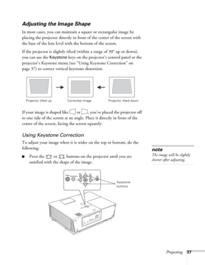 Page 37Projecting37
Adjusting the Image Shape
In most cases, you can maintain a square or rectangular image by 
placing the projector directly in front of the center of the screen with 
the base of the lens level with the bottom of the screen. 
If the projector is slightly tilted (within a range of 30° up or down), 
you can use the 
Keystone keys on the projector’s control panel or the 
projector’s Keystone menu (see “Using Keystone Correction” on 
page 37) to correct vertical keystone distortion.
If your image...