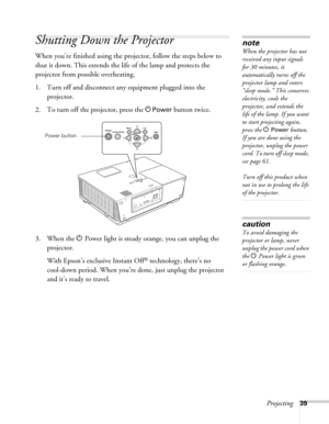 Page 39Projecting39
Shutting Down the Projector
When you’re finished using the projector, follow the steps below to 
shut it down. This extends the life of the lamp and protects the 
projector from possible overheating. 
1. Turn off and disconnect any equipment plugged into the 
projector. 
2. To turn off the projector, press the P
Power button twice.
3. When the PPower light is steady orange, you can unplug the 
projector. 
With Epson’s exclusive Instant Off
® technology, there’s no 
cool-down period. When...