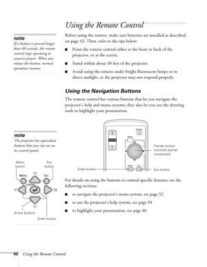 Page 4242Using the Remote Control
Using the Remote Control
Before using the remote, make sure batteries are installed as described 
on page 43. Then, refer to the tips below:
■Point the remote control either at the front or back of the 
projector, or at the screen.
■Stand within about 30 feet of the projector.
■Avoid using the remote under bright fluorescent lamps or in 
direct sunlight, or the projector may not respond properly.
Using the Navigation Buttons
The remote control has various buttons that let you...
