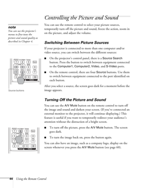 Page 4444Using the Remote Control
Controlling the Picture and Sound
You can use the remote control to select your picture sources, 
temporarily turn off the picture and sound, freeze the action, zoom in 
on the picture, and adjust the volume. 
Switching Between Picture Sources
If your projector is connected to more than one computer and/or 
video source, you can switch between the different sources: 
■On the projector’s control panel, there is a Source Search 
button. Press the button to switch between...