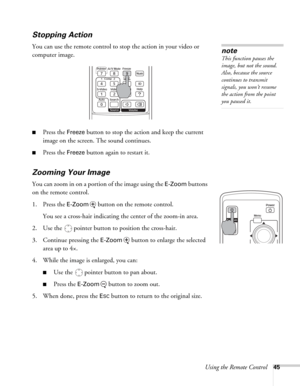 Page 45Using the Remote Control45
Stopping Action
You can use the remote control to stop the action in your video or 
computer image. 
■Press the Freeze button to stop the action and keep the current 
image on the screen. The sound continues. 
■Press the Freeze button again to restart it.
Zooming Your Image 
You can zoom in on a portion of the image using the E-Zoom buttons 
on the remote control.
1. Press the 
E-Zoom  button on the remote control. 
You see a cross-hair indicating the center of the zoom-in...