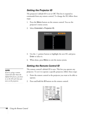 Page 4848Using the Remote Control
Setting the Projector ID
The projector’s default ID is set to Off. This lets it respond to 
commands from any remote control. To change the ID, follow these 
steps:
1. Press the 
Menu button on the remote control. You see the 
projector’s menu screen. 
2. Select 
Extended > Projector ID.
3. Use the  pointer button to highlight the new ID, and press 
Enter to select it.
4. When done, press 
Menu to exit the menu system.
Setting the Remote Control ID
The remote control’s default...