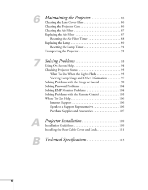 Page 66
6
Maintaining the Projector. . . . . . . . . . . . . . . . . . . 85
Cleaning the Lens Cover Glass . . . . . . . . . . . . . . . . . . . . . . . 86
Cleaning the Projector Case . . . . . . . . . . . . . . . . . . . . . . . . . 86
Cleaning the Air Filter  . . . . . . . . . . . . . . . . . . . . . . . . . . . . . 87
Replacing the Air Filter  . . . . . . . . . . . . . . . . . . . . . . . . . . . . 87
Resetting the Air Filter Timer  . . . . . . . . . . . . . . . . . . . . 88
Replacing the Lamp . . . . . . ....