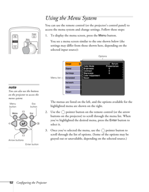 Page 5252Configuring the Projector
Using the Menu System
You can use the remote control (or the projector’s control panel) to 
access the menu system and change settings. Follow these steps:
1. To display the menu screen, press the 
Menu button. 
You see a menu screen similar to the one shown below (the 
settings may differ from those shown here, depending on the 
selected input source):
The menus are listed on the left, and the options available for the 
highlighted menu are shown on the right.
2. Use the...