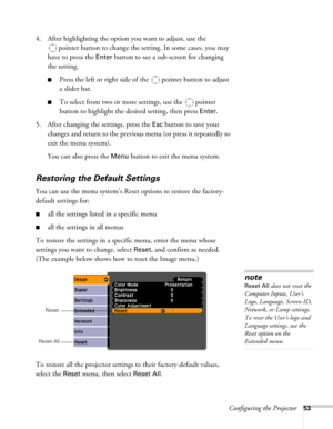 Page 53Configuring the Projector53
4. After highlighting the option you want to adjust, use the 
pointer button to change the setting. In some cases, you may 
have to press the 
Enter button to see a sub-screen for changing 
the setting. 
■Press the left or right side of the  pointer button to adjust
a slider bar.
■To select from two or more settings, use the  pointer 
button to highlight the desired setting, then press 
Enter. 
5. After changing the settings, press the 
Esc button to save your 
changes and...
