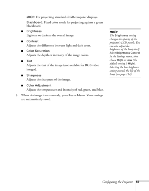 Page 55Configuring the Projector55 sRGB:
 For projecting standard sRGB computer displays.
Blackboard: Fixed color mode for projecting against a green 
blackboard.
■Brightness 
Lightens or darkens the overall image.
■Contrast
Adjusts the difference between light and dark areas. 
■Color Saturation
Adjusts the depth or intensity of the image colors.
■Tint
Adjusts the tint of the image (not available for RGB video 
images). 
■Sharpness
Adjusts the sharpness of the image.
■Color Adjustment
Adjusts the temperature...