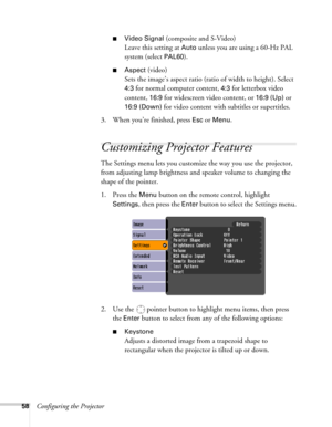 Page 5858Configuring the Projector
■Video Signal (composite and S-Video)
Leave this setting at 
Auto unless you are using a 60-Hz PAL 
system (select 
PAL60).
■Aspect (video)
Sets the image’s aspect ratio (ratio of width to height). Select 
4:3 for normal computer content, 4:3 for letterbox video 
content, 
16:9 for widescreen video content, or 16:9 (Up) or 
16:9 (Down) for video content with subtitles or supertitles. 
3. When you’re finished, press 
Esc or Menu.
Customizing Projector Features
The Settings menu...