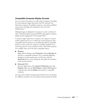 Page 107Technical Specifications107
Compatible Computer Display Formats
You can connect the projector to a wide range of computers, including 
PCs and notebooks, Apple Macintosh, PowerPC and Intel Core 
Macintosh computers, PowerBook computers, many iMac and iBook 
series systems, and high-end workstations such as the Sun
® 
SPARCstation.
™ 
Although images are displayed at the projector’s native resolution of 
1024 × 768 pixels, Epson’s patented SizeWise chip supports computer 
display formats ranging from VGA...