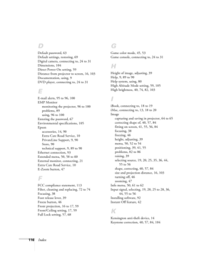 Page 116116Index
D
Default password, 63
Default settings, restoring, 69
Digital camera, connecting to, 24 to 31
Dimensions, 104
Direct Power On setting, 59
Distance from projector to screen, 16, 103
Documentation, using, 9
DVD player, connecting to, 24 to 31
E
E-mail alerts, 95 to 96, 100
EMP Monitor
monitoring the projector, 96 to 100
problems, 89
using, 96 to 100
Entering the password, 67
Environmental specifications, 105
Epson
accessories, 14, 90
Extra Care Road Service, 10
PrivateLine Support, 9, 90
Store,...