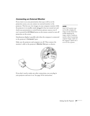 Page 21Setting Up the Projector21
Connecting an External Monitor
If you want to see your presentation close-up as well as on the 
projection screen, you can connect an external monitor to the 
projector. This lets you view images on your computer monitor while 
the projector is in standby mode (plugged in but not turned on) and 
check your presentation or switch between picture sources even if 
you’ve pressed the 
A/V Mute button on the remote control to turn off 
projection on the screen. 
Simultaneous display...