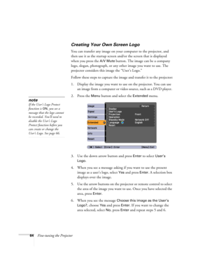 Page 6464Fine-tuning the Projector
Creating Your Own Screen Logo
You can transfer any image on your computer to the projector, and 
then use it as the startup screen and/or the screen that is displayed 
when you press the 
A/V Mute button. The image can be a company 
logo, slogan, photograph, or any other image you want to use. The 
projector considers this image the “User’s Logo.” 
Follow these steps to capture the image and transfer it to the projector:
1. Display the image you want to use on the projector....