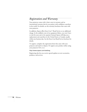 Page 1010Welcome
Registration and Warranty
Your projector comes with a basic carry-in warranty and an 
international warranty that let you project with confidence anywhere 
in the world. For details, see the warranty brochures that came with 
your projector.
In addition, Epson offers Extra Care
SM Road Service at no additional 
charge. In the unlikely event of an equipment failure, you won’t have 
to wait for your unit to be repaired. Instead, Epson will ship you a 
replacement unit anywhere in the United...