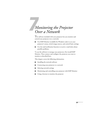 Page 917
91
7
Monitoring the Projector 
Over a Network
The software included with your projector lets you monitor and 
control your projector over a network.
■Use EMP Monitor (available for Windows only) to see your 
projector’s status, switch image sources, and control basic settings.
■Use the mail notification function to receive e-mail alerts about 
possible problems. 
To use the software to manage your projectors, first install EMP 
Monitor. Then connect and configure the projector you want to 
monitor as...