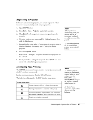 Page 97Monitoring the Projector Over a Network97
Registering a Projector
Before you can monitor a projector, you have to register it. Follow 
these steps to automatically search for your projector. 
1. Open EMP Monitor.
2. Select 
Edit > New > Projector (automatic search). 
3. Click 
Search to locate projectors currently operating on the 
network.
4. Select the projector you want to add by clicking its name, then 
click the 
Edit button. 
5. Enter a Display name, select a Parent group, if necessary, enter a...