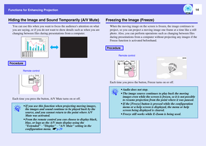 Page 14Functions for Enhancing Projection
14
Hiding the Image and Sound Temporarily (A/V Mute)
You can use this when you want to focus the audiences attention on what 
you are saying, or if you do not want to show details such as when you are 
changing between files during presentations from a computer.
Each time you press the button, A/V Mute turns on or off.
Freezing the Image (Freeze)
When the moving image on the screen is frozen, the image continues to 
project, so you can project a moving image one frame...