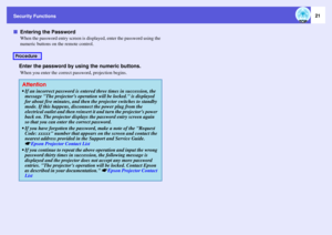 Page 21Security Functions
21
fEntering the Password
When the password entry screen is displayed, enter the password using the 
numeric buttons on the remote control.Enter the password by using the numeric buttons.When you enter the correct password, projection begins.
Procedure
Attention If an incorrect password is entered three times in succession, the 
message The projectors operation will be locked. is displayed 
for about five minutes, and then the projector switches to standby 
mode. If this happens,...