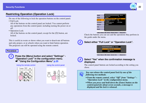 Page 22Security Functions
22
Restricting Operation (Operation Lock)
Do one of the following to lock the operation buttons on the control panel.

All of the buttons on the control panel are locked. You cannot perform 
any operations from the control panel, including turning the power on or 
off.
 Operation Lock
All of the buttons on the control panel, except for the [t] button, are 
locked.
This is useful at events or shows when you want to deactivate all buttons 
and only project, or at schools when you want to...