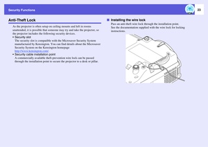 Page 23Security Functions
23
Anti-Theft Lock
As the projector is often setup on ceiling mounts and left in rooms 
unattended, it is possible that someone may try and take the projector, so 
the projector includes the following security devices.
 Security slot
The security slot is compatible with the Microsaver Security System 
manufactured by Kensington. You can find details about the Microsaver 
Security System on the Kensington homepage
http://www.kensington.com/
.
 Security cable installation point
A...