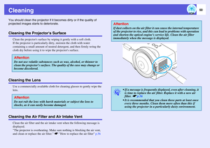 Page 5050
CleaningYou should clean the projector if it becomes dirty or if the quality of 
projected images starts to deteriorate. Cleaning the Projectors Surface
Clean the projectors surface by wiping it gently with a soft cloth. 
If the projector is particularly dirty, moisten the cloth with water 
containing a small amount of neutral detergent, and then firmly wring the 
cloth dry before using it to wipe the projectors surface. 
Cleaning the Lens
Use a commercially available cloth for cleaning glasses to...