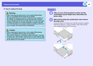 Page 53Replacing Consumables
53
fHow to replace the lamp
A
After you turn off the projectors power and the 
confirmation buzzer beeps twice, disconnect the 
power cable. 
B
Wait until the lamp has cooled down, then remove 
the lamp cover. Loosen the lamp cover fixing screw with the screwdriver supplied 
with the new lamp or a + head screwdriver. Then slide the lamp 
cover straight forward and lift it to remove. 
 Wa r n i n g
 When replacing the lamp because it has stopped illuminating, 
there is a possibility...