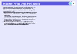 Page 5757
Important notice when transportingThe internal projector components consist of many glass parts and 
high-precision parts. When transporting the projector, take the 
following measures to protect the projector from any damage that 
might result from shock.
• When transporting the projector, use the packaging, insulation 
material and the protective lens pad that were used at the time 
of purchase.
If you no longer have the packaging, enclose the projector securely 
in insulation material to protect it...