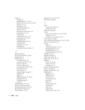 Page 116116Index
Projector
cleaning, 76
disabling buttons, 72 to 73
distance from screen, 18 to 19, 100
features, 9 to 10
installing, 17 to 23
lamp specifications, 101
options, 12 to 13
password protection, 68 to 70
positioning, 17 to 23
resolution, 99
security features, 67 to 73
specifications, 99 to 102
transporting, 83
troubleshooting, 85 to 97
turning off, 40
turning on, 37 to 39
unpacking, 16
viewing information about, 81
R
Raising image, 43
Rear-screen projection, 23, 66
Registration, 12
Remote control
A/V...