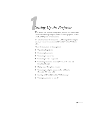 Page 151
15
1
Setting Up the Projector
This chapter tells you how to unpack the projector and connect it to 
a notebook or desktop computer, and/or to video equipment, such as 
a VCR, DVD player, or video camera.
You can also connect the projector to a USB storage device or digital 
camera, or project from an inserted SD card (PowerLite W6 Series 
only).
Follow the instructions in this chapter on:
■Unpacking the projector
■Positioning the projector
■Connecting to a computer
■Connecting to video equipment...