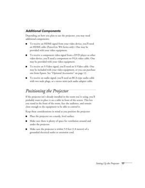 Page 17Setting Up the Projector17
Additional Components
Depending on how you plan to use the projector, you may need 
additional components:
■To receive an HDMI signal from your video device, you’ll need 
an HDMI cable (PowerLite W6 Series only). One may be 
provided with your video equipment.
■To receive a component video signal from a DVD player or other 
video device, you’ll need a component-to-VGA video cable. One 
may be provided with your video equipment.
■To receive an S-Video signal, you’ll need an...