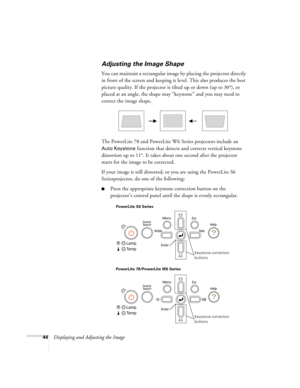 Page 4444Displaying and Adjusting the Image
Adjusting the Image Shape
You can maintain a rectangular image by placing the projector directly 
in front of the screen and keeping it level. This also produces the best 
picture quality. If the projector is tilted up or down (up to 30°), or 
placed at an angle, the shape may “keystone” and you may need to 
correct the image shape.
The PowerLite 78 and PowerLite W6 Series projectors include an 
Auto Keystone function that detects and corrects vertical keystone...