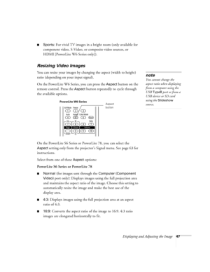 Page 47Displaying and Adjusting the Image47
■Sports: For vivid TV images in a bright room (only available for 
component video, S-Video, or composite video sources, or 
HDMI [PowerLite W6 Series only]). 
Resizing Video Images
You can resize your images by changing the aspect (width to height) 
ratio (depending on your input signal).
On the PowerLite W6 Series, you can press the 
Aspect button on the 
remote control. Press the 
Aspect button repeatedly to cycle through 
the available options.
On the PowerLite S6...