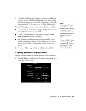 Page 57Presenting With the Remote Control57
6. To display a slideshow of all the images in the current folder, use 
the arrow buttons to highlight 
Slideshow on the bottom of the 
Slideshow screen and press 
Enter. The images display sequentially 
one time through. At the end, you see the folder display again.
Select the following as necessary to control your display or slideshow:
■To move back up a folder level, highlight Back to Top at the top 
of the Slideshow screen and press 
Enter.
■To select a different...