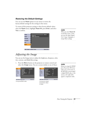 Page 61Fine-Tuning the Projector61
Restoring the Default Settings
You can use the Reset option on any menu to restore the 
factory-default settings for the settings in that menu.
To restore all the projector settings to their factory-default values, 
select the 
Reset menu, highlight Reset All, press Enter, and select 
Yes to confirm.
Adjusting the Image
You can use the Image menu to adjust the brightness, sharpness, color, 
tint, contrast, and 
Auto Iris settings.
1. Press the 
Menu button on the projector or...