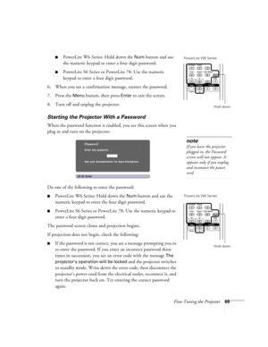 Page 69Fine-Tuning the Projector69
■PowerLite W6 Series: Hold down the Num button and use 
the numeric keypad to enter a four digit password.
■PowerLite S6 Series or PowerLite 78: Use the numeric 
keypad to enter a four digit password.
6. When you see a confirmation message, reenter the password.
7. Press the 
Menu button, then press Enter to exit the screen.
8. Turn off and unplug the projector.
Starting the Projector With a Password
When the password function is enabled, you see this screen when you 
plug in...