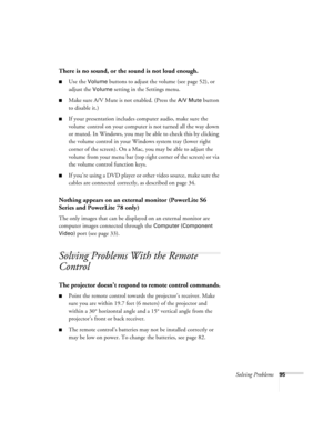 Page 95Solving Problems95
There is no sound, or the sound is not loud enough.
■Use the Volume buttons to adjust the volume (see page 52), or 
adjust the 
Volume setting in the Settings menu.
■Make sure A/V Mute is not enabled. (Press the A/V Mute button 
to disable it.) 
■If your presentation includes computer audio, make sure the 
volume control on your computer is not turned all the way down 
or muted. In Windows, you may be able to check this by clicking 
the volume control in your Windows system tray (lower...