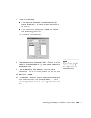 Page 105Presenting from a Digital Camera or External Drive105
7. Do one of the following:
■If you don’t want the scenario to run automatically, click 
Cancel
. Skip to step 11 to remove the drive and insert it in 
the projector.
■If you want it to run automatically, click OK and continue 
with the following instructions.
You see the Edit Autorun window:
8. To set a scenario to run automatically, select it from the list on the 
left side of the screen and use the   arrow button to move it to 
the list on the...