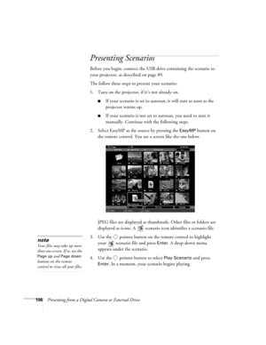 Page 106106Presenting from a Digital Camera or External Drive
Presenting Scenarios
Before you begin, connect the USB drive containing the scenario to 
your projector, as described on page 89. 
The follow these steps to present your scenario:
1. Turn on the projector, if it’s not already on. 
■If your scenario is set to autorun, it will start as soon as the 
projector warms up.
■If your scenario is not set to autorun, you need to start it 
manually. Continue with the following steps.
2. Select EasyMP as the...