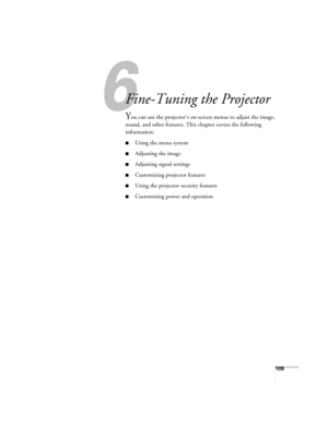 Page 109109
1
Fine-Tuning the Projector
You can use the projector’s on-screen menus to adjust the image, 
sound, and other features. This chapter covers the following 
information: 
■Using the menu system
■Adjusting the image
■Adjusting signal settings
■Customizing projector features
■Using the projector security features
■Customizing power and operation 