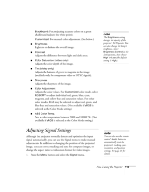 Page 113Fine-Tuning the Projector113 Blackboard
: For projecting accurate colors on a green 
chalkboard (adjusts the white point).
Customized: For manual color adjustment. (See below.) 
■Brightness 
Lightens or darkens the overall image. 
■Contrast
Adjusts the difference between light and dark areas. 
■Color Saturation (video only)
Adjusts the color depth of the image. 
■Tint (video only)
Adjusts the balance of green to magenta in the image 
(available only for component video or NTSC signals). 
■Sharpness...